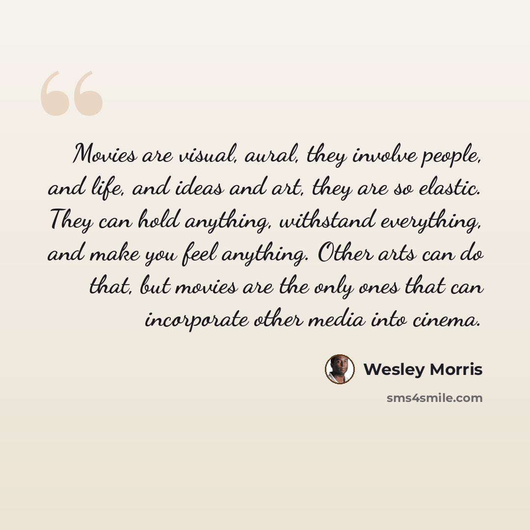 “Movies are visual, aural, they involve people, and life, and ideas and art, they are so elastic. They can hold anything, withstand everything, and make you feel anything. Other arts can do that, but movies are the only ones that can incorporate other media into cinema.” quote by Wesley Morris