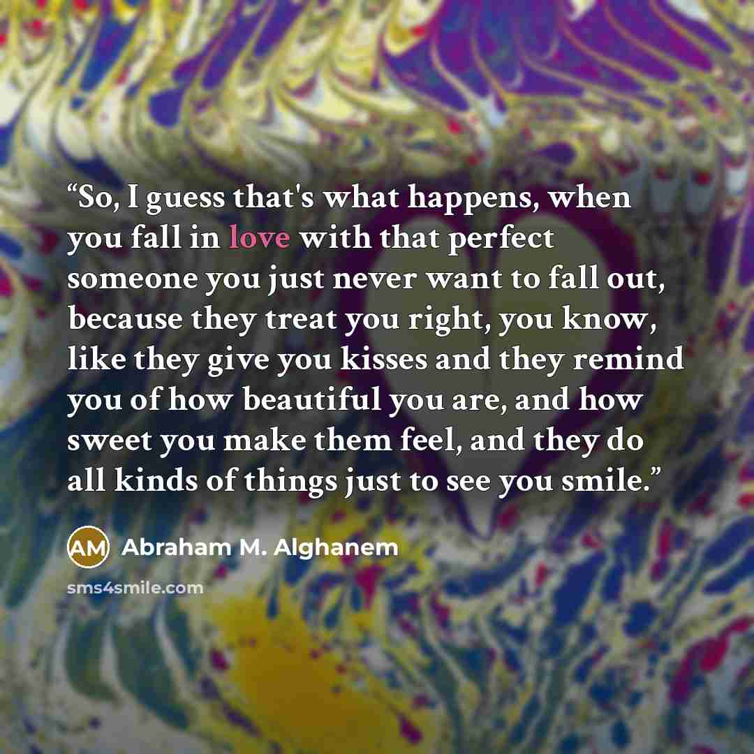 “So, I guess that's what happens, when you fall in love with that perfect someone you just never want to fall out, because they treat you right, you know, like they give you kisses and they remind you of how beautiful you are, and how sweet you make them feel, and they do all kinds of things just…” quote by abraham m. alghanem