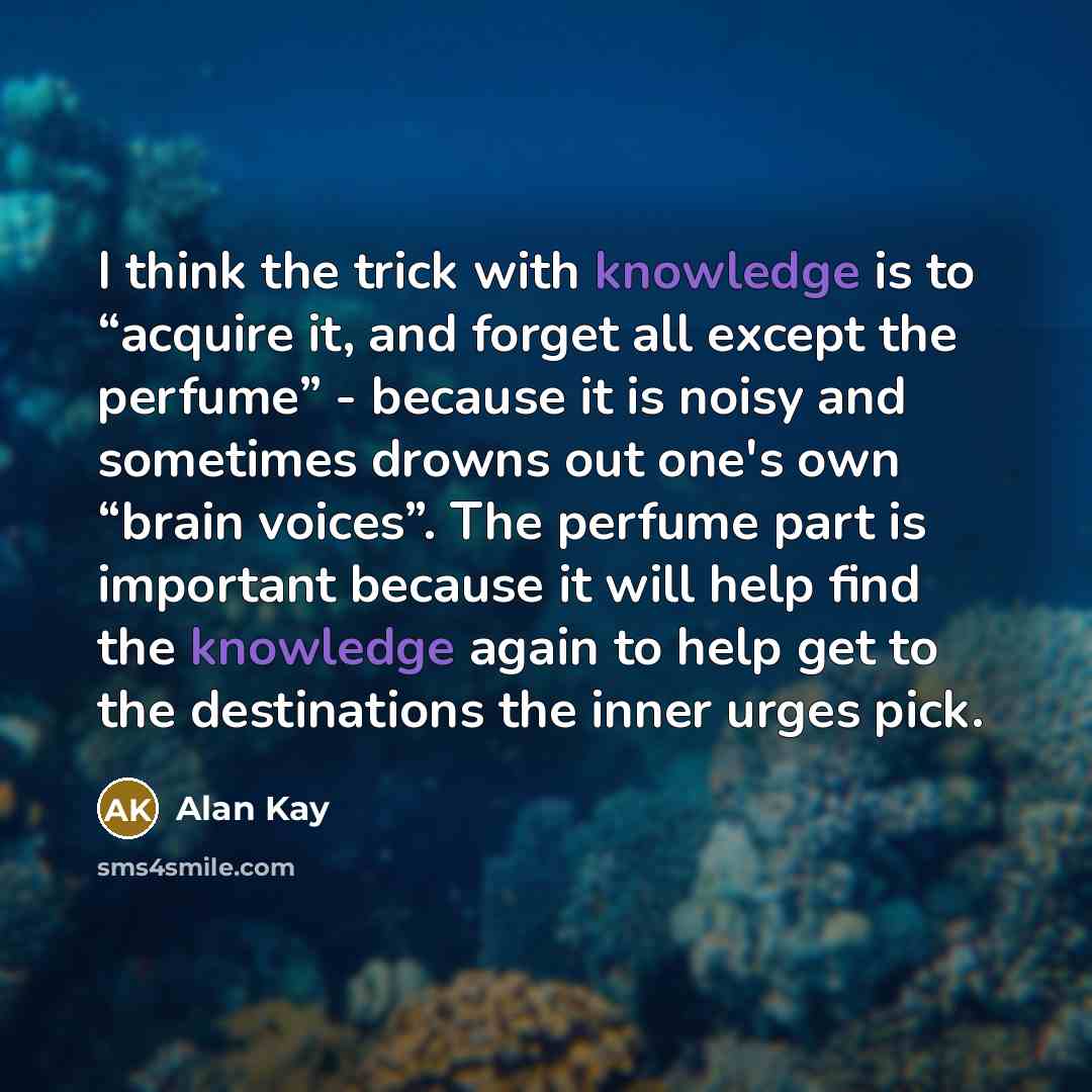 “I think the trick with knowledge is to “acquire it, and forget all except the perfume” - because it is noisy and sometimes drowns out one's own “brain voices”. The perfume part is important because it will help find the knowledge again to help get to the destinations the inner urges pick.” quote by Alan Kay