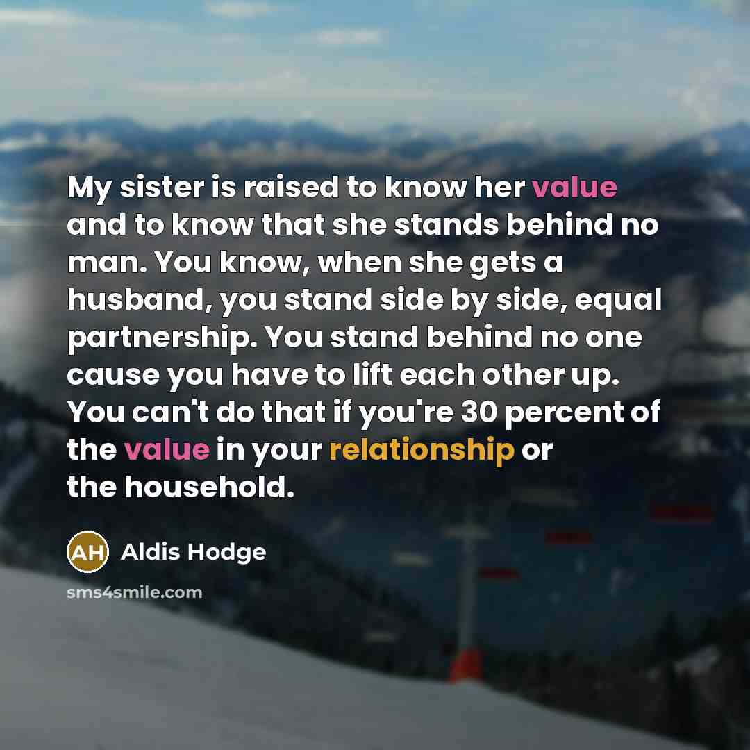 “My sister is raised to know her value and to know that she stands behind no man. You know, when she gets a husband, you stand side by side, equal partnership. You stand behind no one cause you have to lift each other up. You can't do that if you're 30 percent of the value in your relationship or…” quote by Aldis Hodge