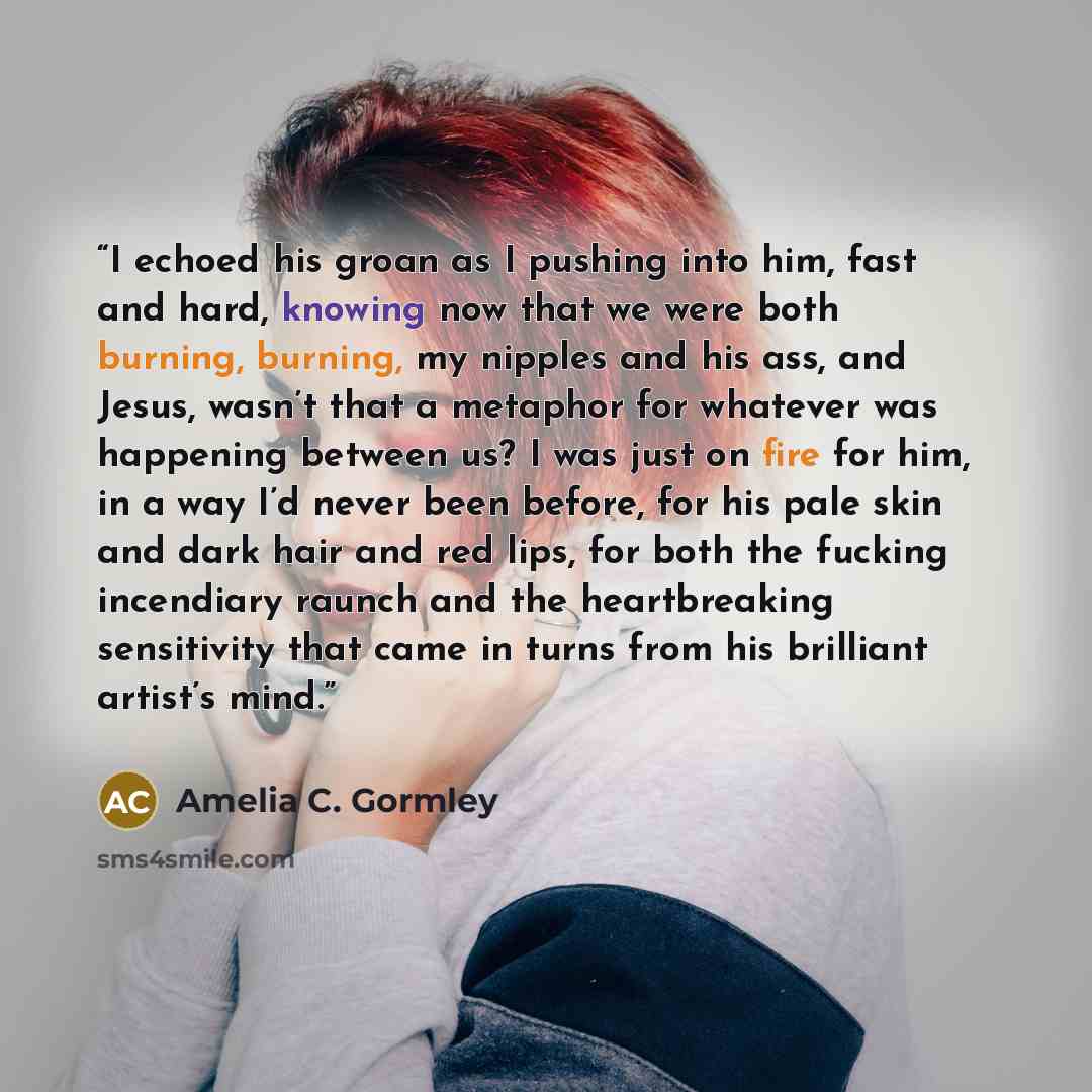 “I echoed his groan as I pushing into him, fast and hard, knowing now that we were both burning, burning, my nipples and his ass, and Jesus, wasn’t that a metaphor for whatever was happening between us? I was just on fire for him, in a way I’d never been before, for his pale skin and dark hair and…” quote by Amelia C. Gormley