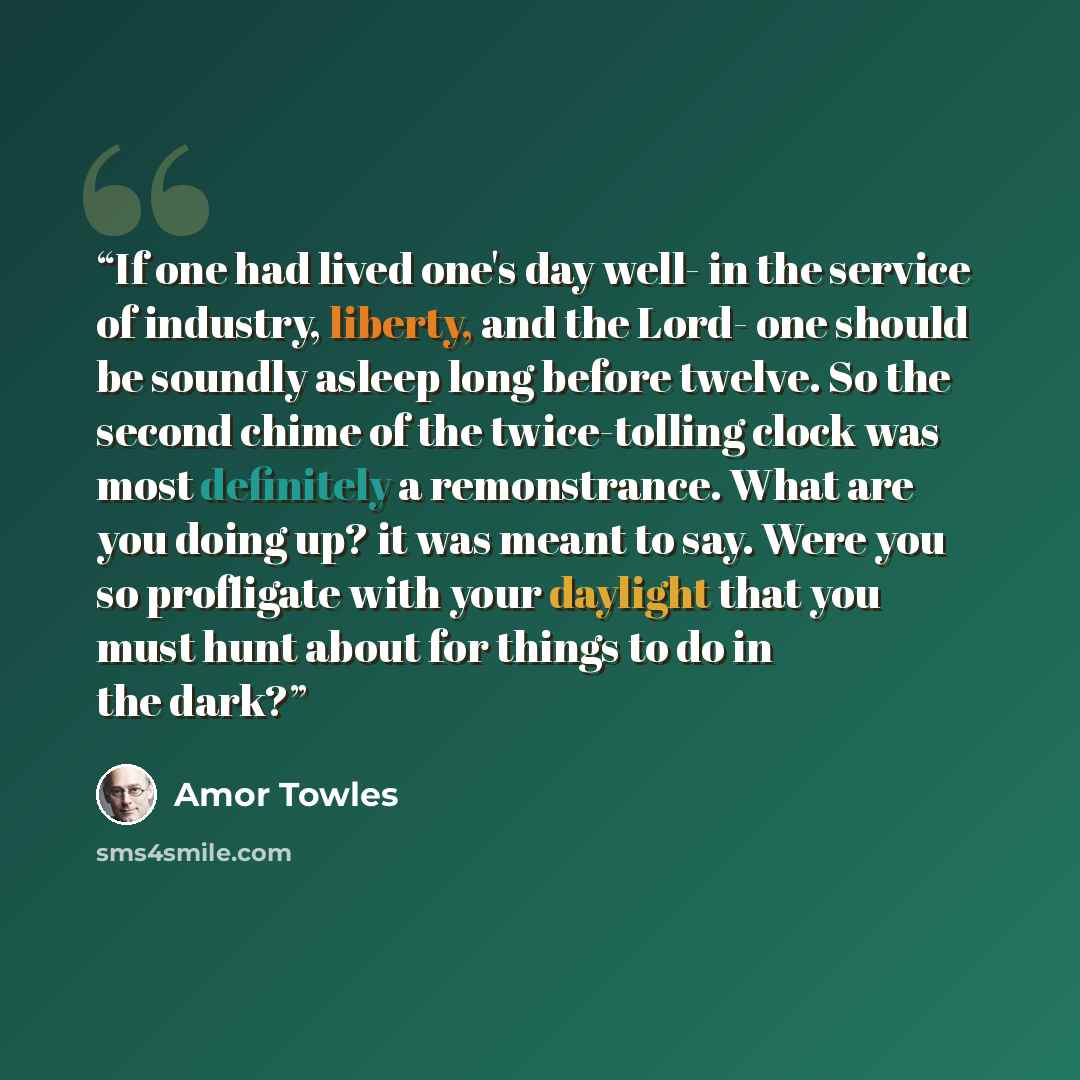 “If one had lived one's day well- in the service of industry, liberty, and the Lord- one should be soundly asleep long before twelve. So the second chime of the twice-tolling clock was most definitely a remonstrance. What are you doing up? it was meant to say. Were you so profligate with your…” quote by Amor Towles