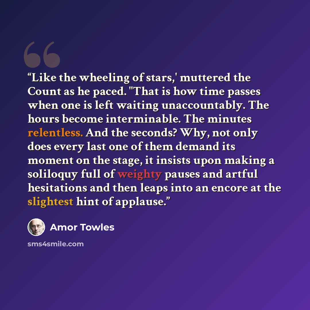 “Like the wheeling of stars,' muttered the Count as he paced. "That is how time passes when one is left waiting unaccountably. The hours become interminable. The minutes relentless. And the seconds? Why, not only does every last one of them demand its moment on the stage, it insists upon making a…” quote by Amor Towles
