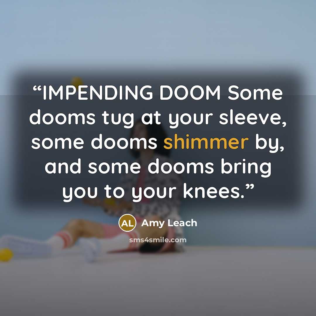 “IMPENDING DOOM Some dooms tug at your sleeve, some dooms shimmer by, and some dooms bring you to your knees.” quote by Amy Leach