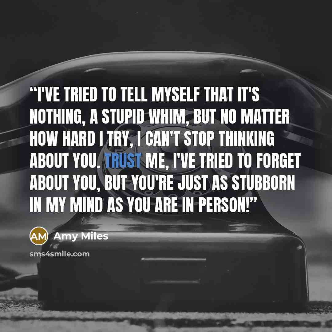 “I've tried to tell myself that it's nothing, a stupid whim, but no matter how hard I try, I can't stop thinking about you. Trust me, I've tried to forget about you, but you're just as stubborn in my mind as you are in person!” quote by Amy Miles
