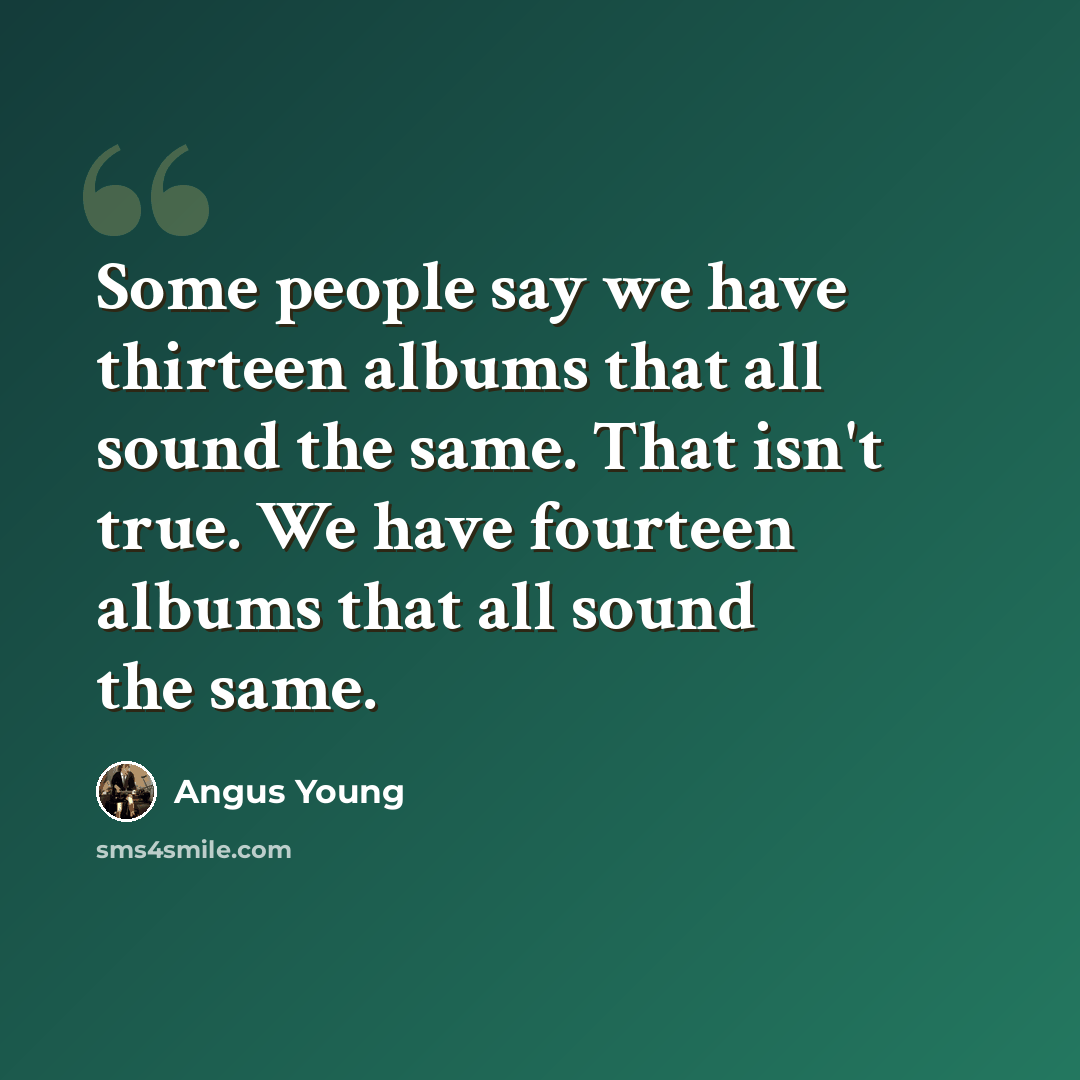 “Some people say we have thirteen albums that all sound the same. That isn't true. We have fourteen albums that all sound the same.” quote by Angus Young