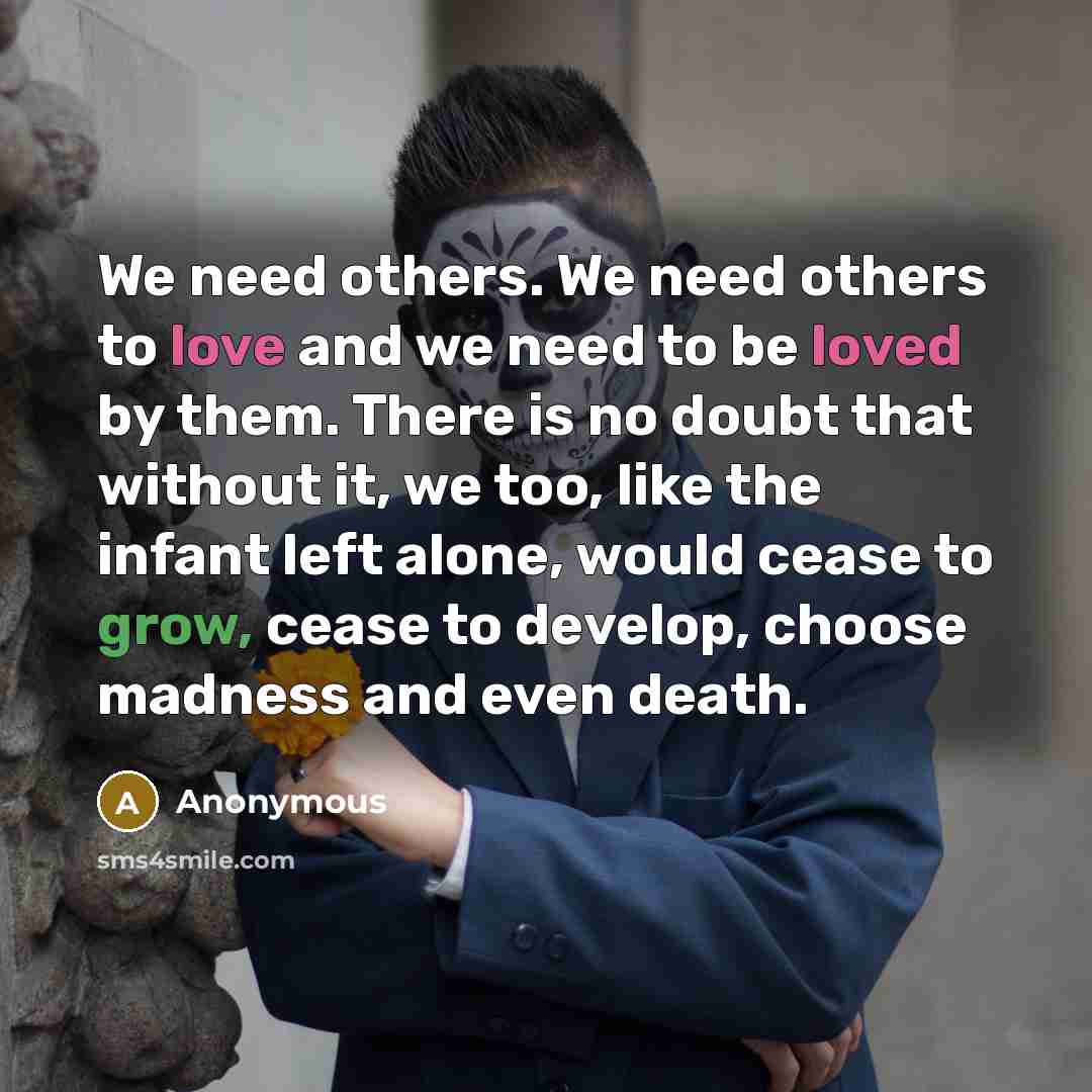 “We need others. We need others to love and we need to be loved by them. There is no doubt that without it, we too, like the infant left alone, would cease to grow, cease to develop, choose madness and even death.” quote by Anonymous
