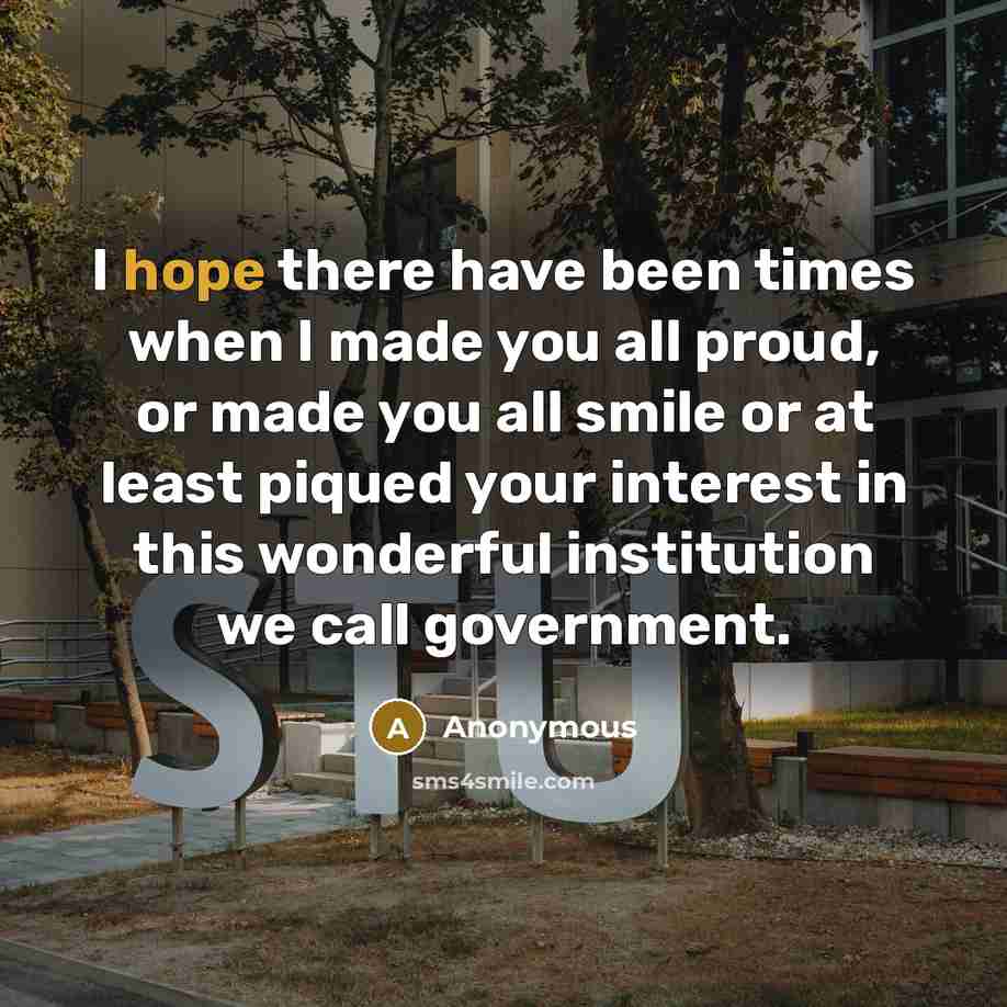 “I hope there have been times when I made you all proud, or made you all smile or at least piqued your interest in this wonderful institution we call government.” quote by Anonymous