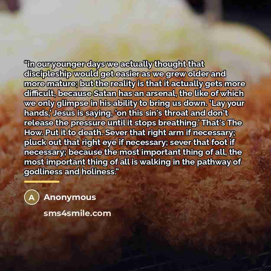 “in our younger days we actually thought that discipleship would get easier as we grew older and more mature; but the reality is that it actually gets more difficult, because Satan has an arsenal, the like of which we only glimpse in his ability to bring us down. ‘Lay your hands,’ Jesus is saying…” quote by Anonymous
