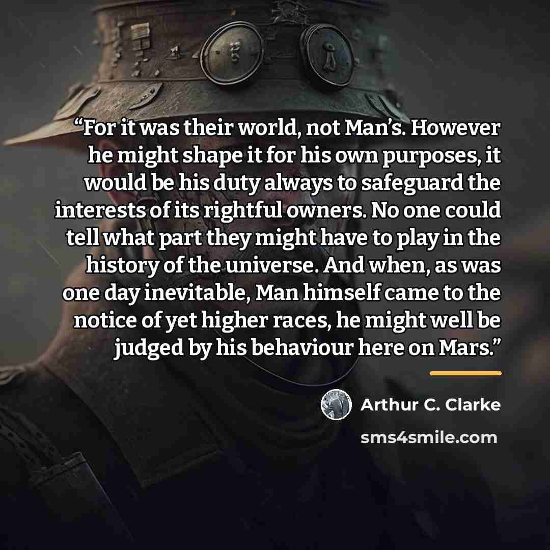 “For it was their world, not Man’s. However he might shape it for his own purposes, it would be his duty always to safeguard the interests of its rightful owners. No one could tell what part they might have to play in the history of the universe. And when, as was one day inevitable, Man himself…” quote by Arthur C. Clarke