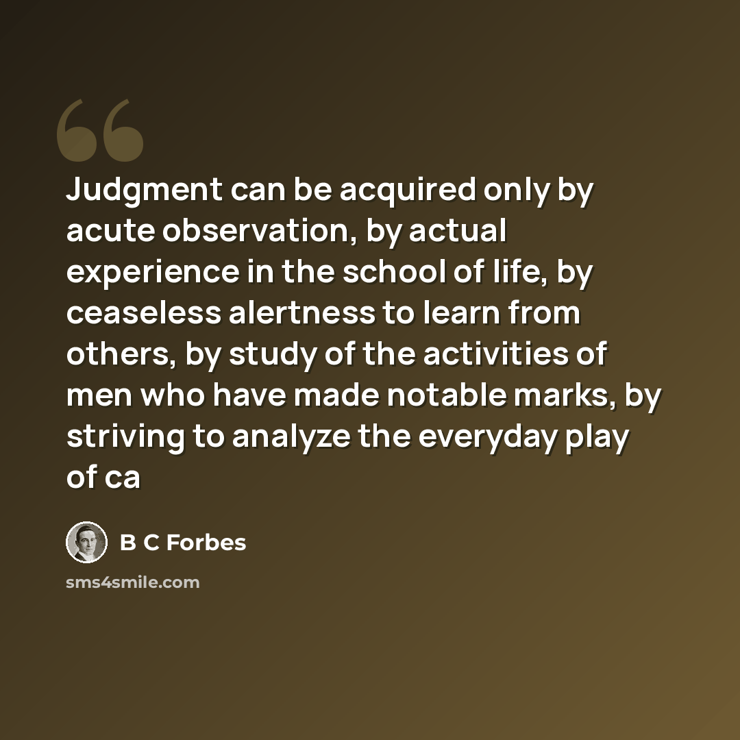 “Judgment can be acquired only by acute observation, by actual experience in the school of life, by ceaseless alertness to learn from others, by study of the activities of men who have made notable marks, by striving to analyze the everyday play of ca” quote by B C Forbes