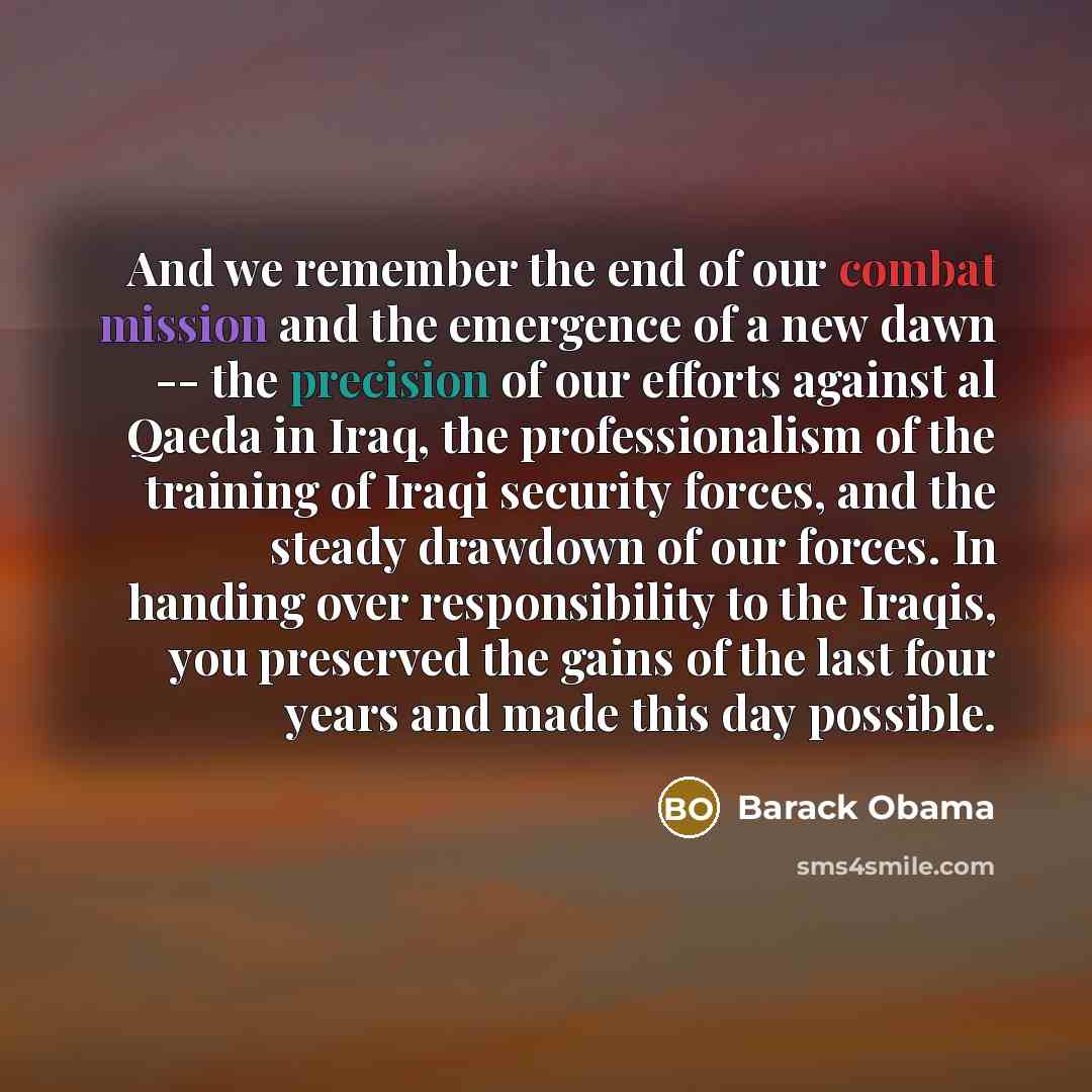 “And we remember the end of our combat mission and the emergence of a new dawn -- the precision of our efforts against al Qaeda in Iraq, the professionalism of the training of Iraqi security forces, and the steady drawdown of our forces. In handing over responsibility to the Iraqis, you preserved…” quote by Barack Obama