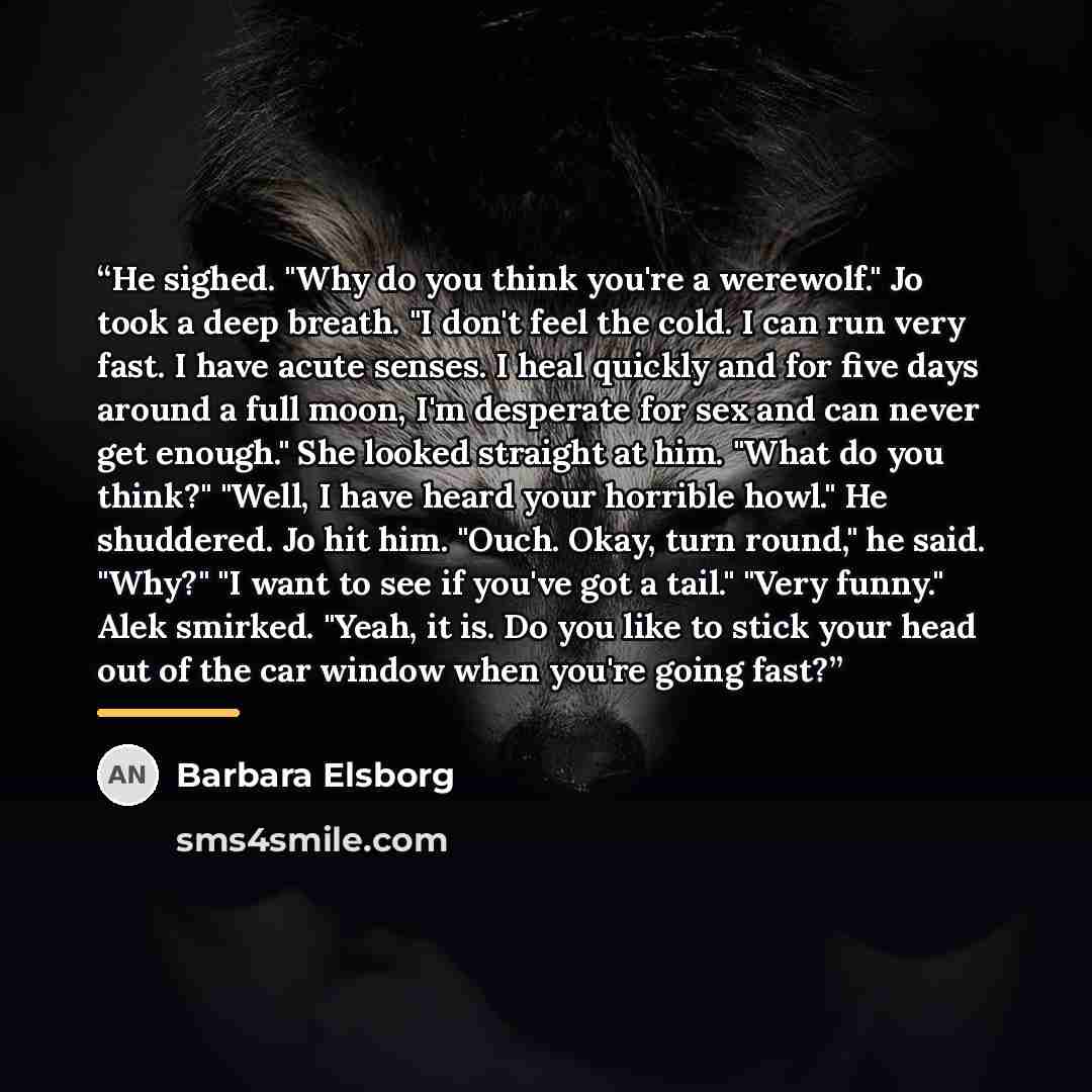 “He sighed. "Why do you think you're a werewolf." Jo took a deep breath. "I don't feel the cold. I can run very fast. I have acute senses. I heal quickly and for five days around a full moon, I'm desperate for sex and can never get enough." She looked straight at him. "What do you think?" "Well, I…” quote by Barbara Elsborg