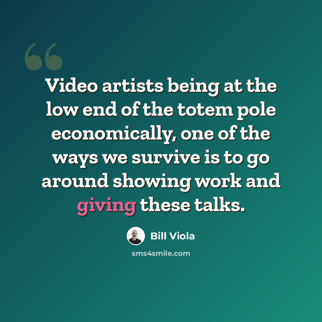 “Video artists being at the low end of the totem pole economically, one of the ways we survive is to go around showing work and giving these talks.” quote by Bill Viola