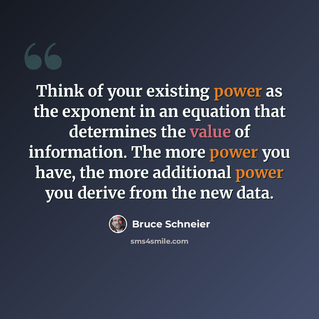 “Think of your existing power as the exponent in an equation that determines the value of information. The more power you have, the more additional power you derive from the new data.” quote by Bruce Schneier