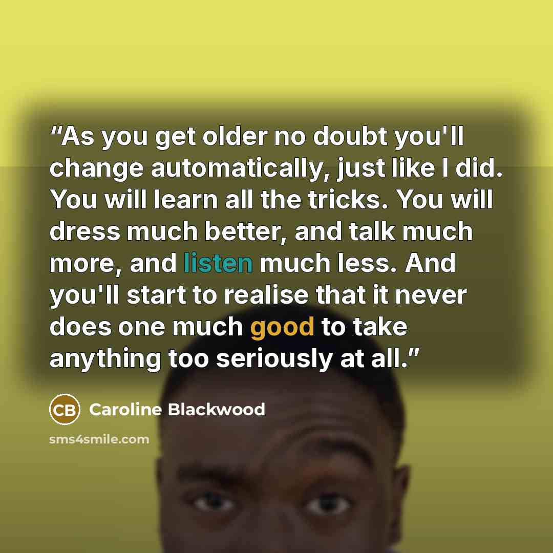 “As you get older no doubt you'll change automatically, just like I did. You will learn all the tricks. You will dress much better, and talk much more, and listen much less. And you'll start to realise that it never does one much good to take anything too seriously at all.” quote by Caroline Blackwood