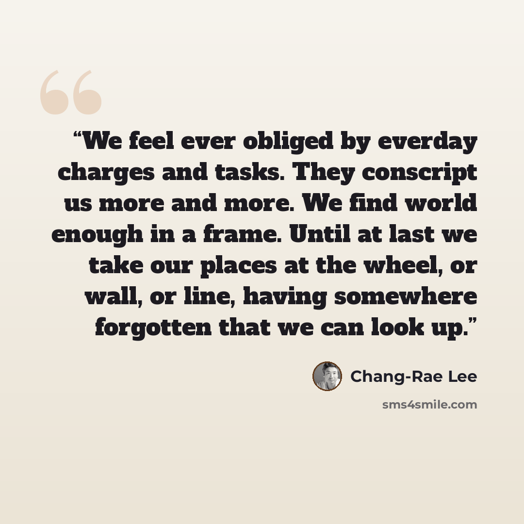 “We feel ever obliged by everday charges and tasks. They conscript us more and more. We find world enough in a frame. Until at last we take our places at the wheel, or wall, or line, having somewhere forgotten that we can look up.” quote by Chang-rae Lee