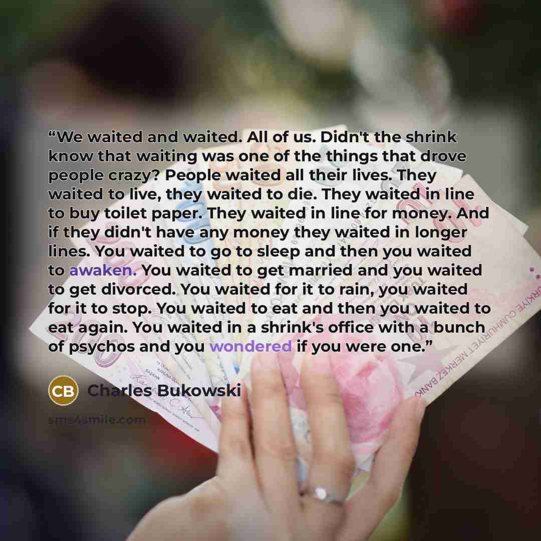 “We waited and waited. All of us. Didn't the shrink know that waiting was one of the things that drove people crazy? People waited all their lives. They waited to live, they waited to die. They waited in line to buy toilet paper. They waited in line for money. And if they didn't have any money they…” quote by Charles Bukowski