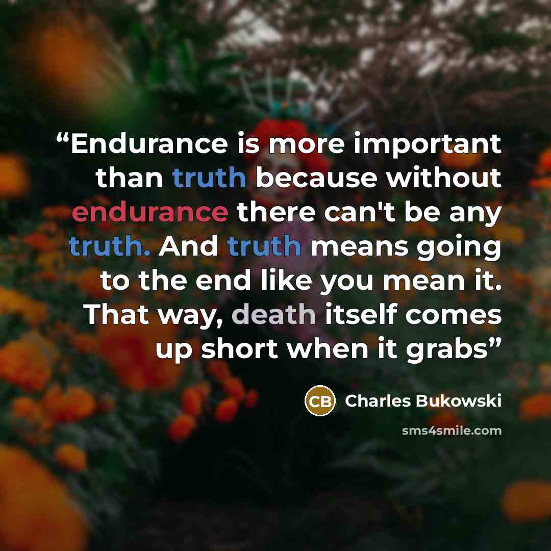 “Endurance is more important than truth because without endurance there can't be any truth. And truth means going to the end like you mean it. That way, death itself comes up short when it grabs” quote by Charles Bukowski