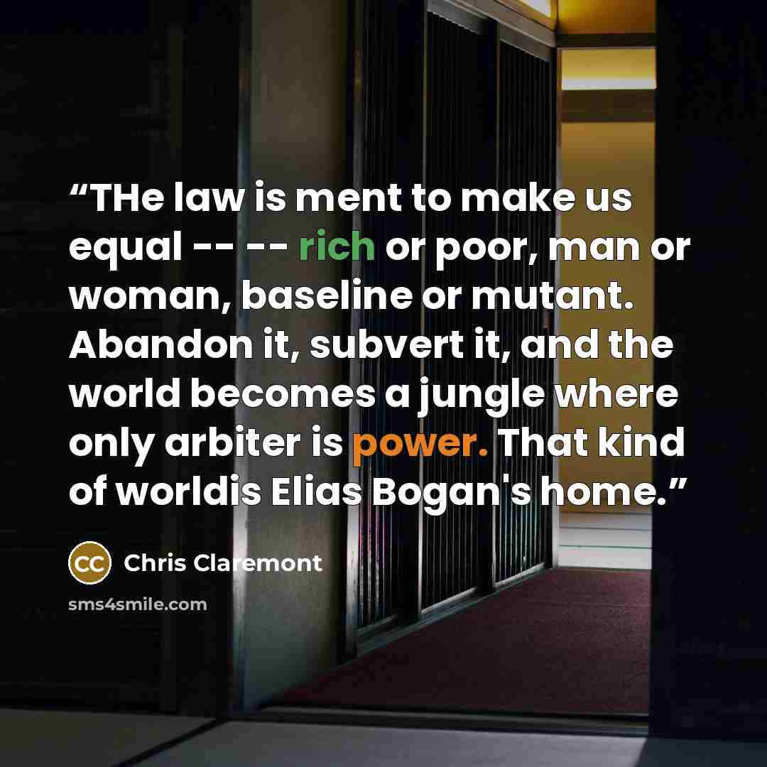 “THe law is ment to make us equal -- -- rich or poor, man or woman, baseline or mutant. Abandon it, subvert it, and the world becomes a jungle where only arbiter is power. That kind of worldis Elias Bogan's home.” quote by Chris Claremont