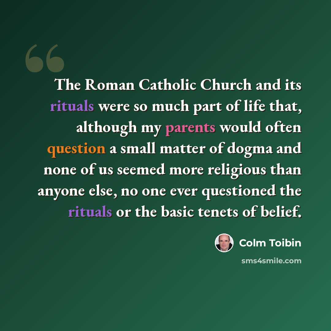 “The Roman Catholic Church and its rituals were so much part of life that, although my parents would often question a small matter of dogma and none of us seemed more religious than anyone else, no one ever questioned the rituals or the basic tenets of belief.” quote by Colm Toibin