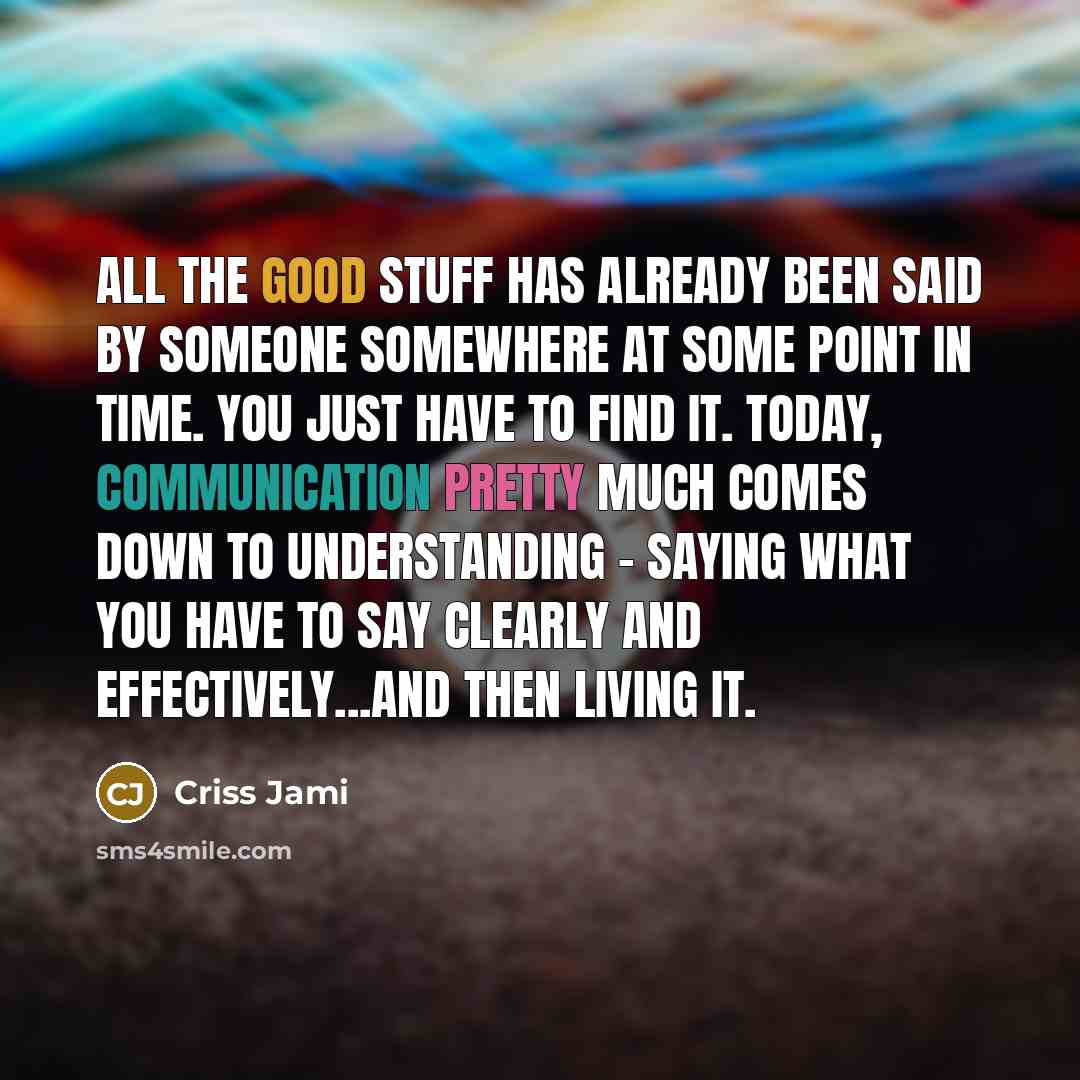 “All the good stuff has already been said by someone somewhere at some point in time. You just have to find it. Today, communication pretty much comes down to understanding - saying what you have to say clearly and effectively...and then living it.” quote by Criss Jami