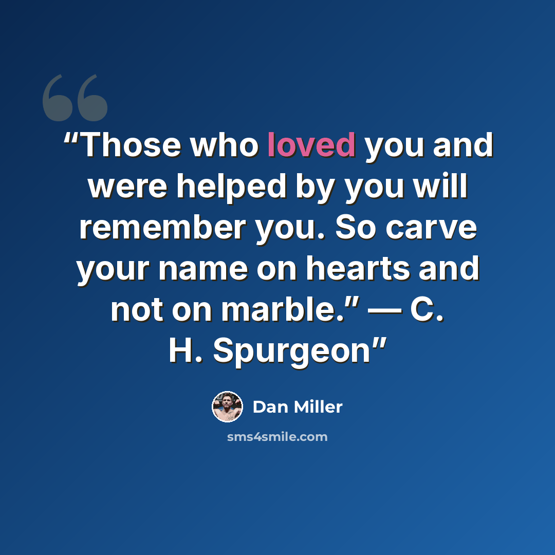 “Those who loved you and were helped by you will remember you. So carve your name on hearts and not on marble.” — C. H. Spurgeon” quote by Dan Miller