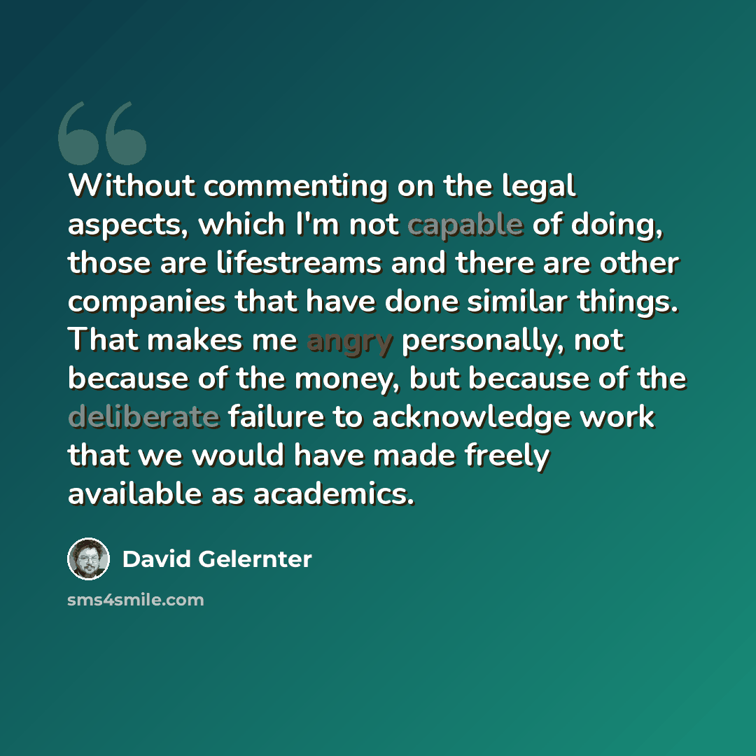 “Without commenting on the legal aspects, which I'm not capable of doing, those are lifestreams and there are other companies that have done similar things. That makes me angry personally, not because of the money, but because of the deliberate failure to acknowledge work that we would have made…” quote by David Gelernter