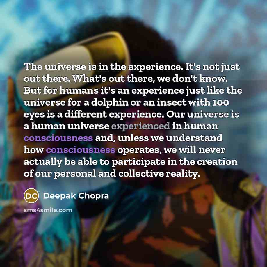 “The universe is in the experience. It's not just out there. What's out there, we don't know. But for humans it's an experience just like the universe for a dolphin or an insect with 100 eyes is a different experience. Our universe is a human universe experienced in human consciousness and, unless…” quote by Deepak Chopra