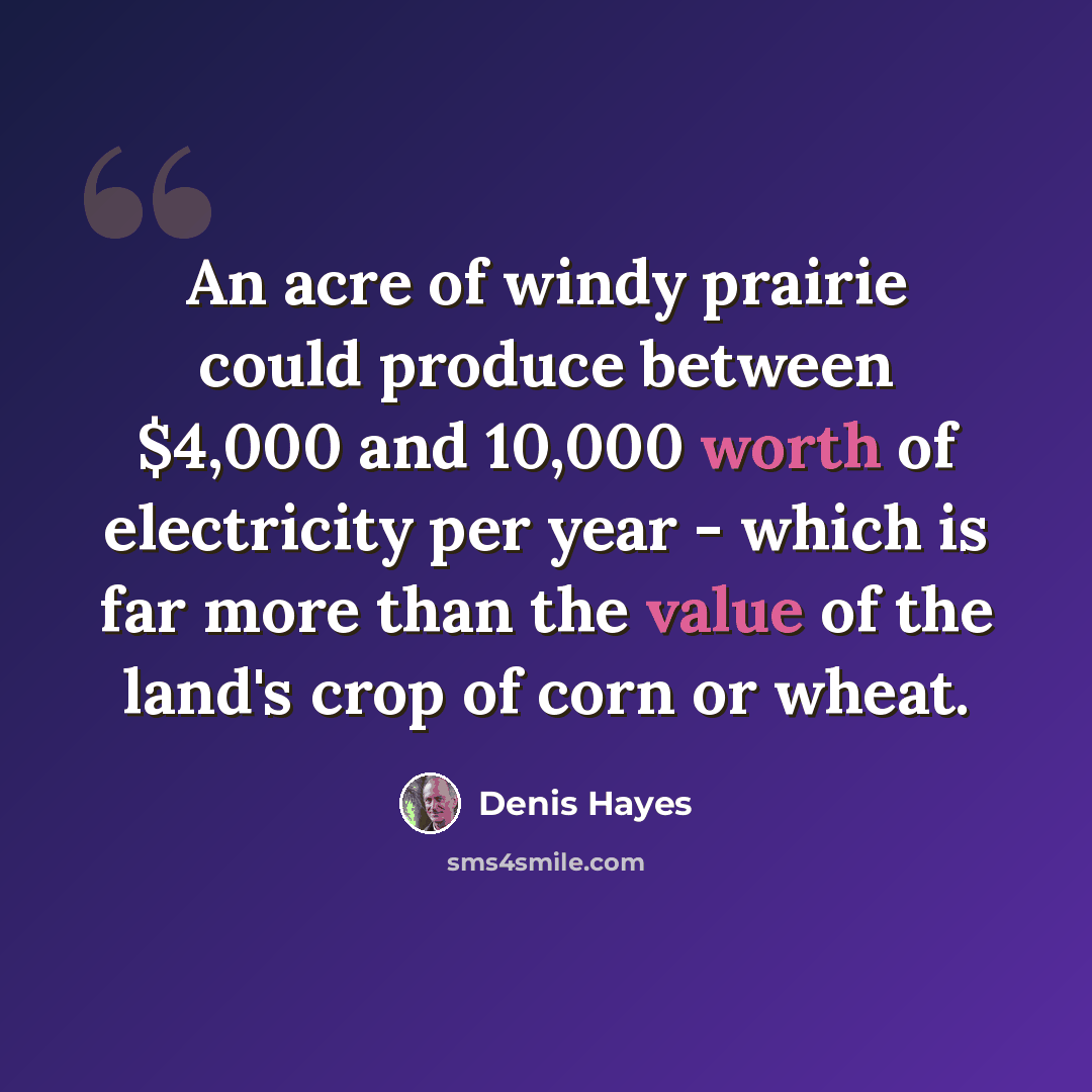 “An acre of windy prairie could produce between $4,000 and 10,000 worth of electricity per year - which is far more than the value of the land's crop of corn or wheat.” quote by Denis Hayes
