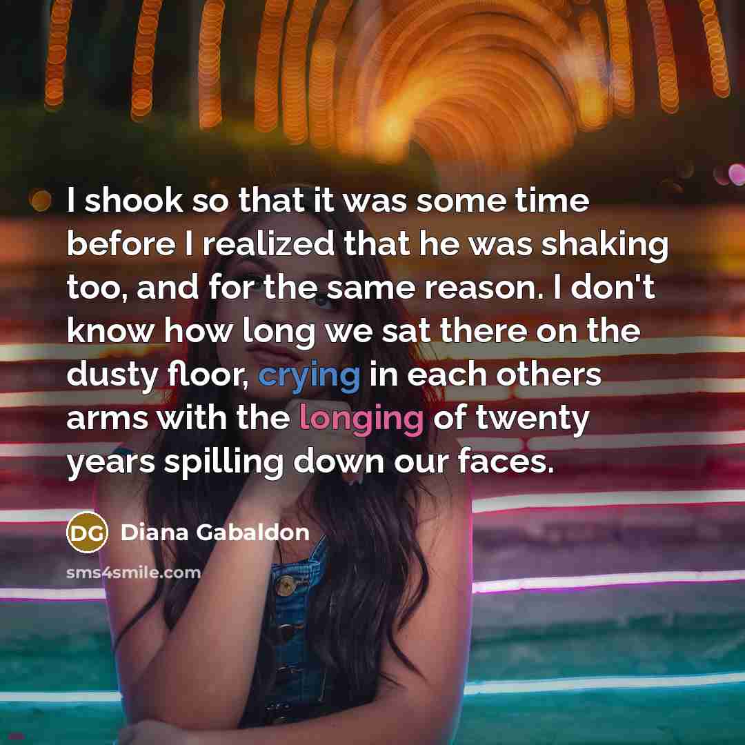 “I shook so that it was some time before I realized that he was shaking too, and for the same reason. I don't know how long we sat there on the dusty floor, crying in each others arms with the longing of twenty years spilling down our faces.” quote by Diana Gabaldon
