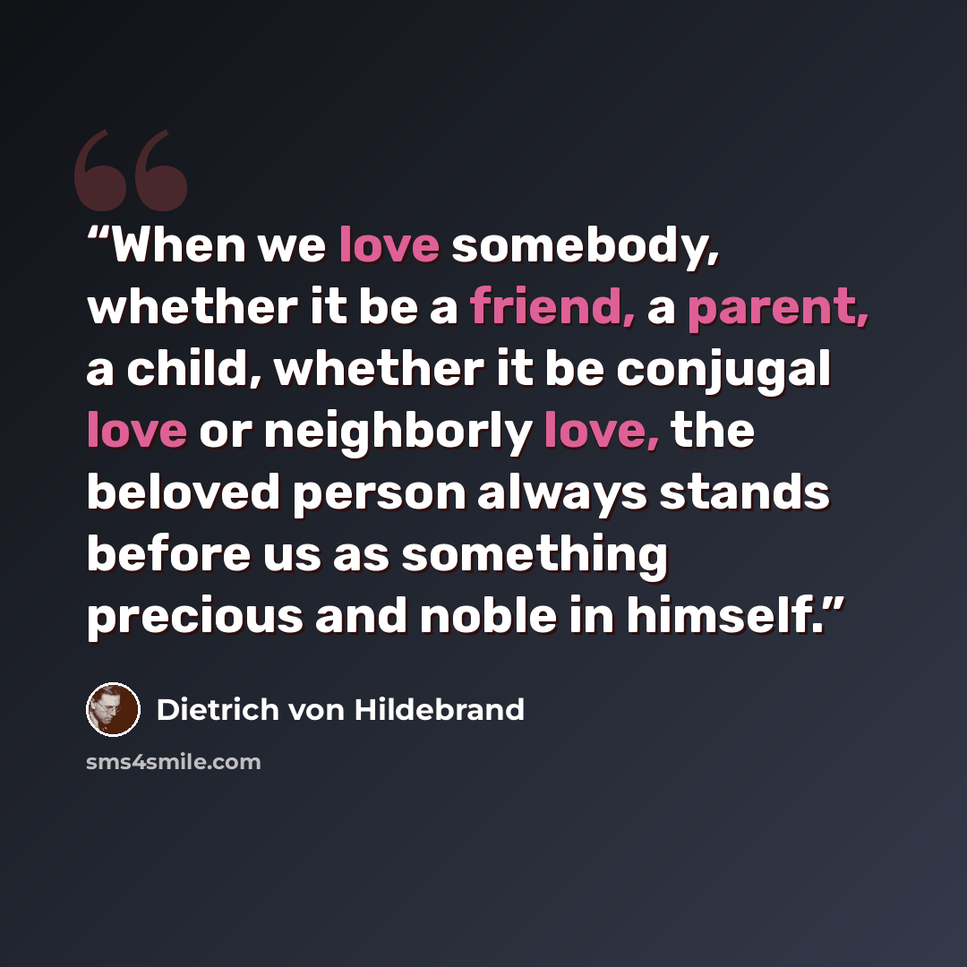 “When we love somebody, whether it be a friend, a parent, a child, whether it be conjugal love or neighborly love, the beloved person always stands before us as something precious and noble in himself.” quote by Dietrich von Hildebrand