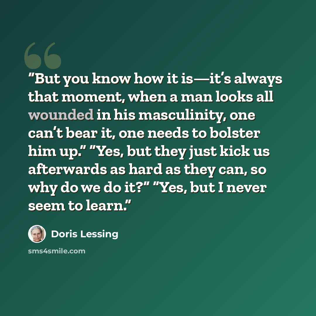 “But you know how it is—it’s always that moment, when a man looks all wounded in his masculinity, one can’t bear it, one needs to bolster him up.” “Yes, but they just kick us afterwards as hard as they can, so why do we do it?” “Yes, but I never seem to learn.” quote by Doris Lessing