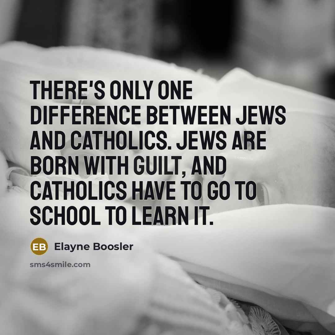 “There's only one difference between Jews and Catholics. Jews are born with guilt, and Catholics have to go to school to learn it.” quote by Elayne Boosler