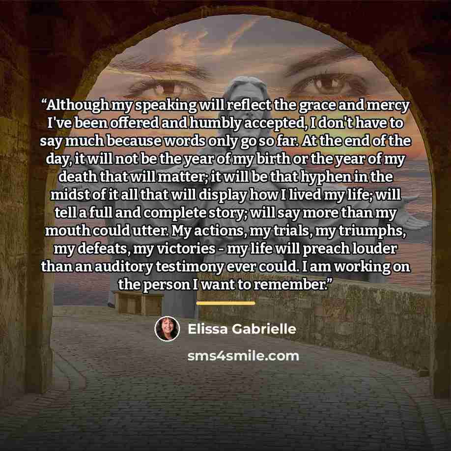 “Although my speaking will reflect the grace and mercy I've been offered and humbly accepted, I don't have to say much because words only go so far. At the end of the day, it will not be the year of my birth or the year of my death that will matter; it will be that hyphen in the midst of it all…” quote by Elissa Gabrielle