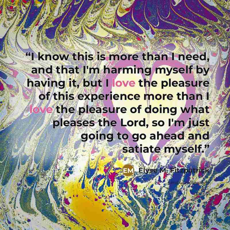 “I know this is more than I need, and that I'm harming myself by having it, but I love the pleasure of this experience more than I love the pleasure of doing what pleases the Lord, so I'm just going to go ahead and satiate myself.” quote by Elyse M. Fitzpatrick