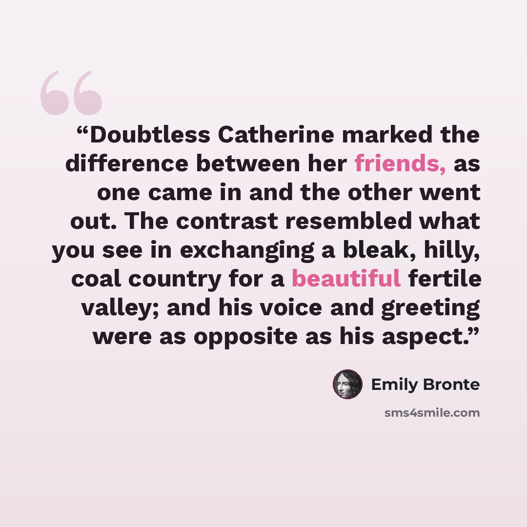 “Doubtless Catherine marked the difference between her friends, as one came in and the other went out. The contrast resembled what you see in exchanging a bleak, hilly, coal country for a beautiful fertile valley; and his voice and greeting were as opposite as his aspect.” quote by Emily Brontë