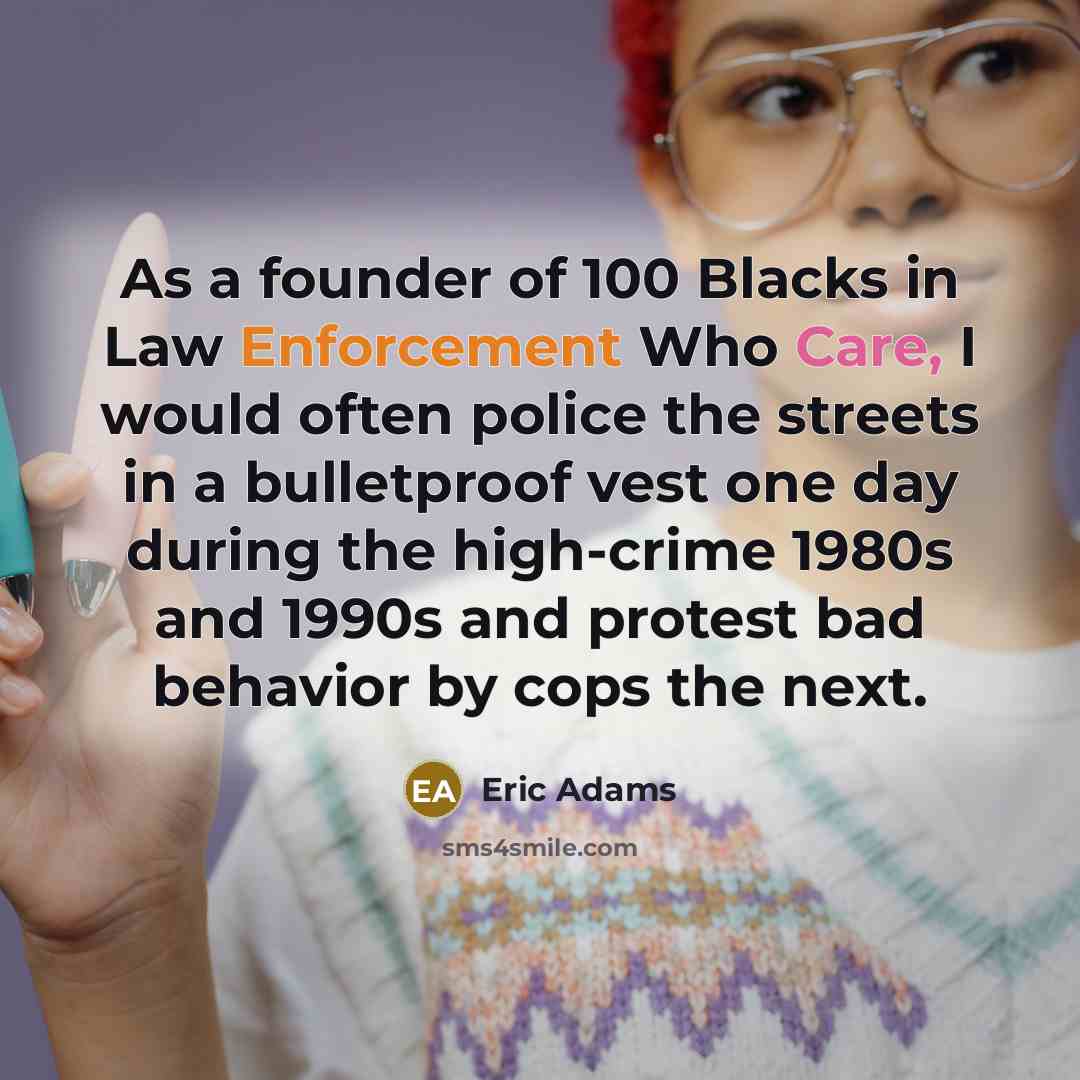 “As a founder of 100 Blacks in Law Enforcement Who Care, I would often police the streets in a bulletproof vest one day during the high-crime 1980s and 1990s and protest bad behavior by cops the next.” quote by Eric Adams