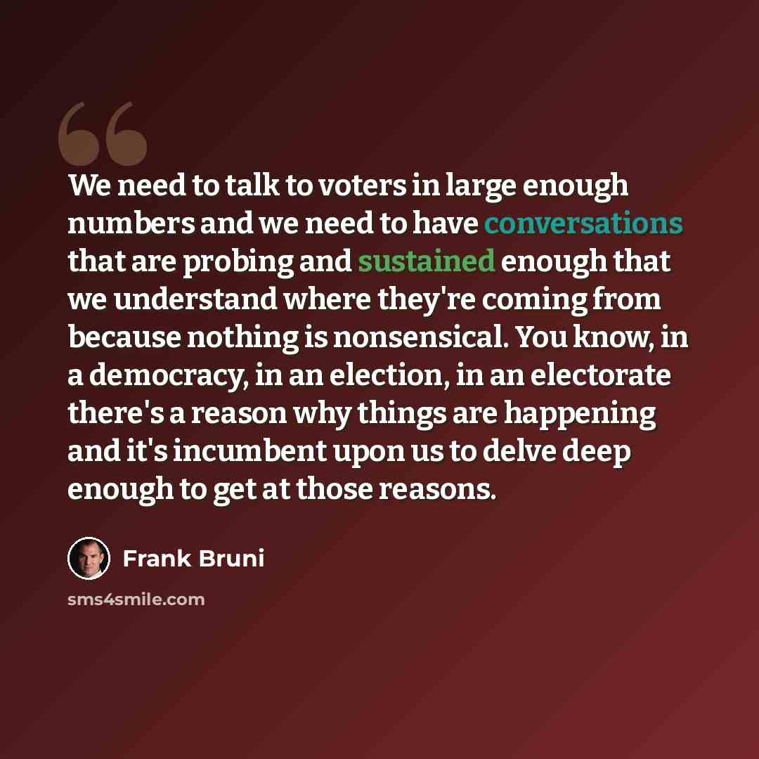 “We need to talk to voters in large enough numbers and we need to have conversations that are probing and sustained enough that we understand where they're coming from because nothing is nonsensical. You know, in a democracy, in an election, in an electorate there's a reason why things are…” quote by Frank Bruni