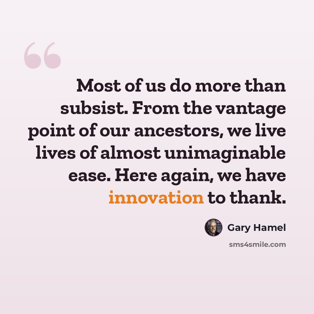 “Most of us do more than subsist. From the vantage point of our ancestors, we live lives of almost unimaginable ease. Here again, we have innovation to thank.” quote by Gary Hamel
