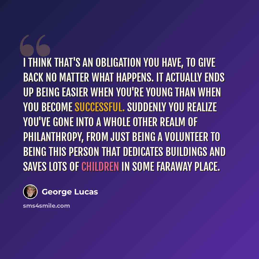 “I think that's an obligation you have, to give back no matter what happens. It actually ends up being easier when you're young than when you become successful. Suddenly you realize you've gone into a whole other realm of philanthropy, from just being a volunteer to being this person that dedicates…” quote by George Lucas