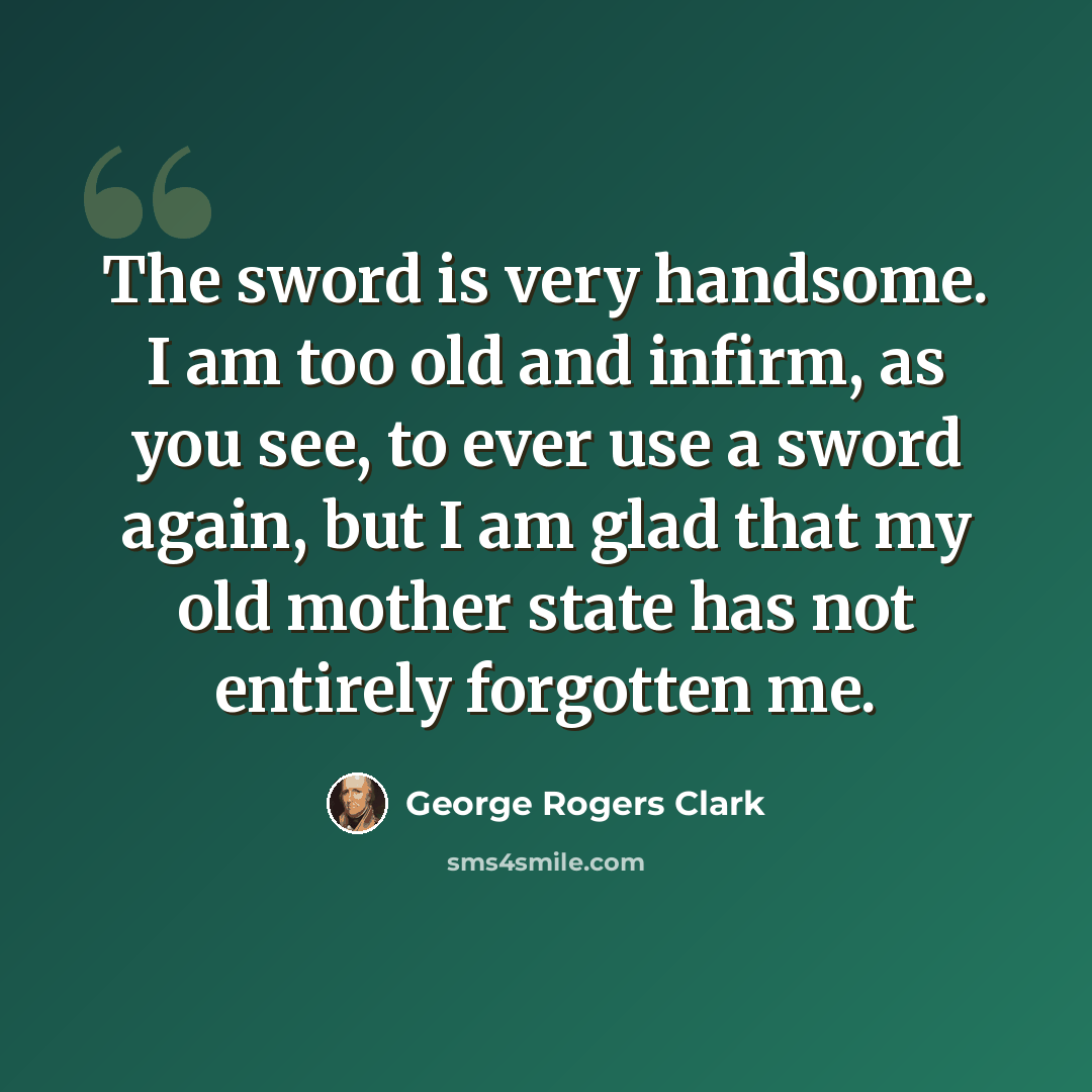 “The sword is very handsome. I am too old and infirm, as you see, to ever use a sword again, but I am glad that my old mother state has not entirely forgotten me.” quote by George Rogers Clark