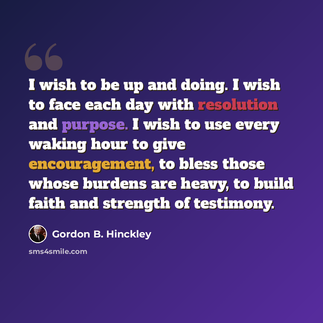 “I wish to be up and doing. I wish to face each day with resolution and purpose. I wish to use every waking hour to give encouragement, to bless those whose burdens are heavy, to build faith and strength of testimony.” quote by Gordon B. Hinckley