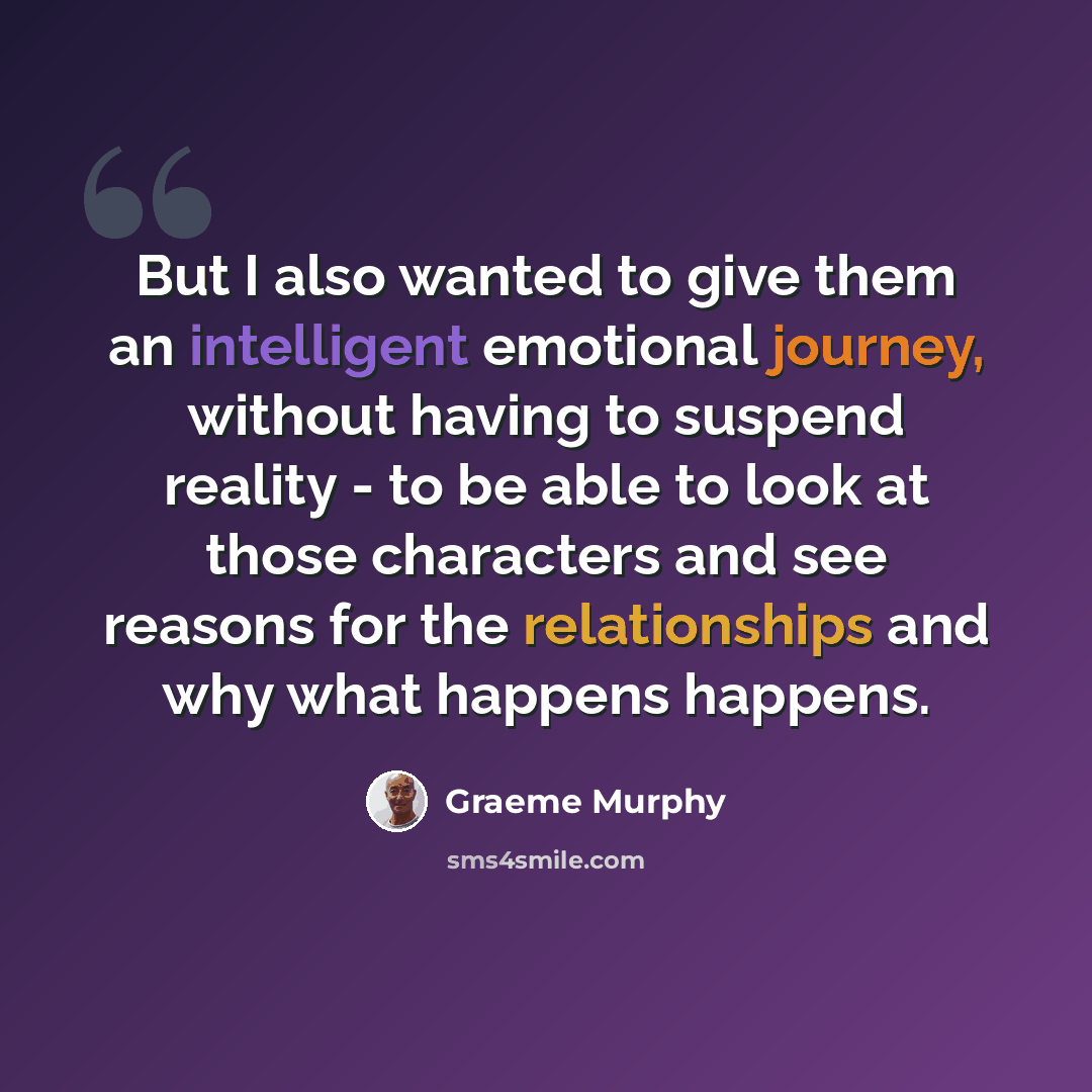 “But I also wanted to give them an intelligent emotional journey, without having to suspend reality - to be able to look at those characters and see reasons for the relationships and why what happens happens.” quote by Graeme Murphy