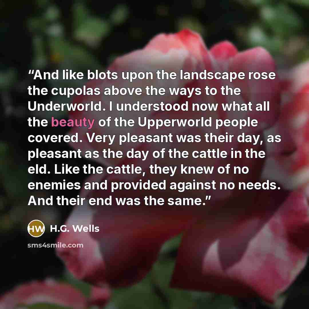 “And like blots upon the landscape rose the cupolas above the ways to the Underworld. I understood now what all the beauty of the Upperworld people covered. Very pleasant was their day, as pleasant as the day of the cattle in the eld. Like the cattle, they knew of no enemies and provided against no…” quote by H.G. Wells