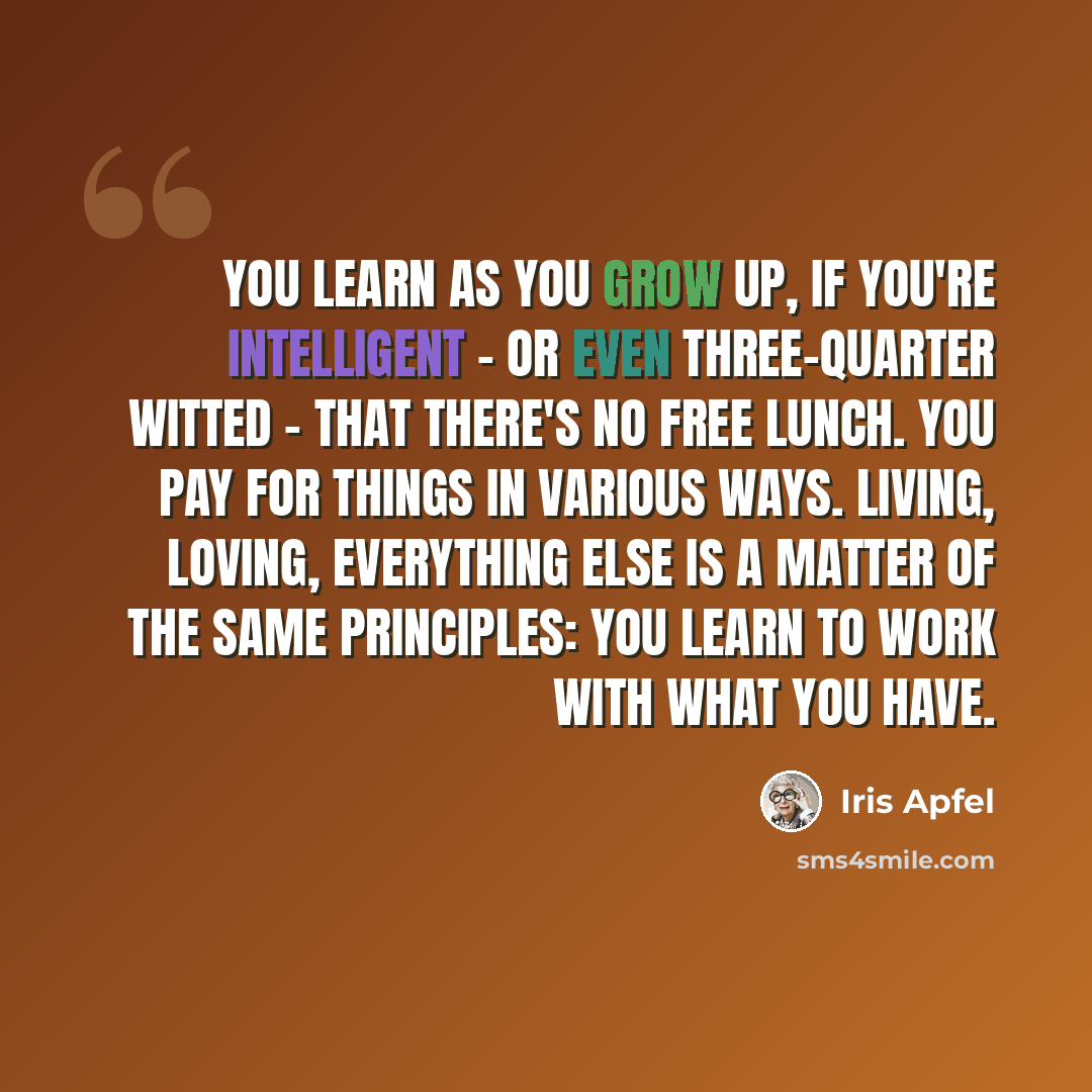 “You learn as you grow up, if you're intelligent - or even three-quarter witted - that there's no free lunch. You pay for things in various ways. Living, loving, everything else is a matter of the same principles: you learn to work with what you have.” quote by Iris Apfel