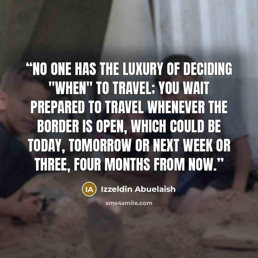 “No one has the luxury of deciding "when" to travel; you wait prepared to travel whenever the border is open, which could be today, tomorrow or next week or three, four months from now.” quote by Izzeldin Abuelaish