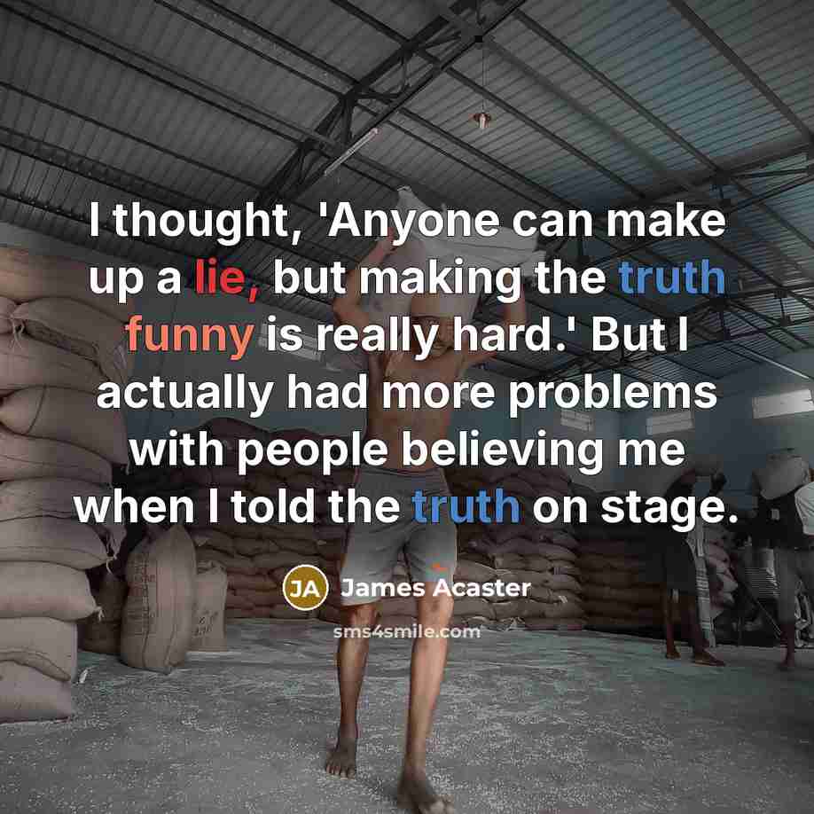 “I thought, 'Anyone can make up a lie, but making the truth funny is really hard.' But I actually had more problems with people believing me when I told the truth on stage.” quote by James Acaster