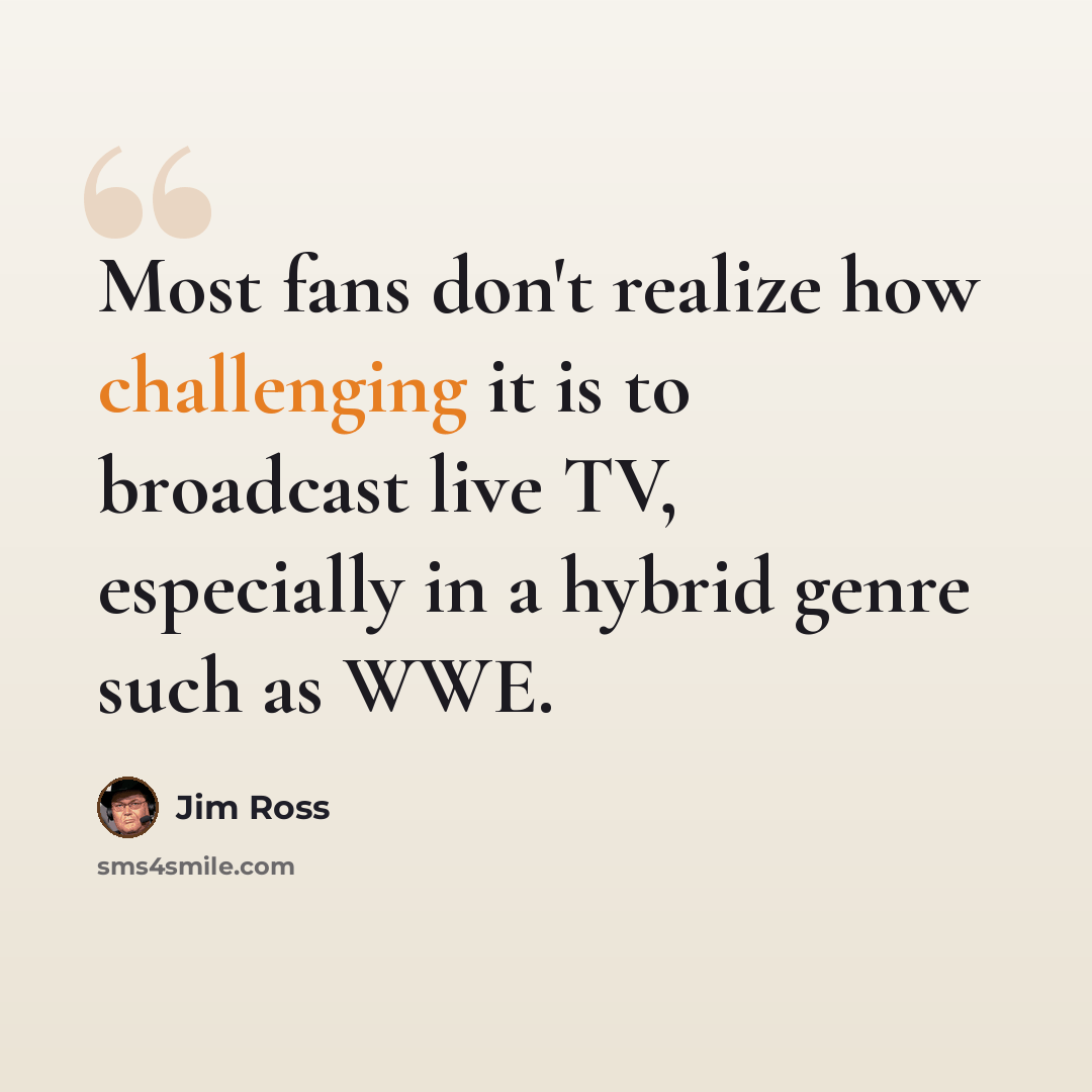 “Most fans don't realize how challenging it is to broadcast live TV, especially in a hybrid genre such as WWE.” quote by Jim Ross