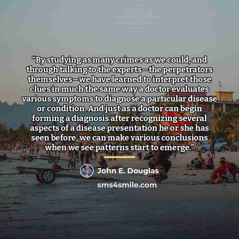 “By studying as many crimes as we could, and through talking to the experts—the perpetrators themselves—we have learned to interpret those clues in much the same way a doctor evaluates various symptoms to diagnose a particular disease or condition. And just as a doctor can begin forming a diagnosis…” quote by John E. Douglas